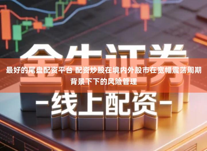 最好的尾盘配资平台 配资炒股在境内外股市在宽幅震荡周期背景下下的风险管理