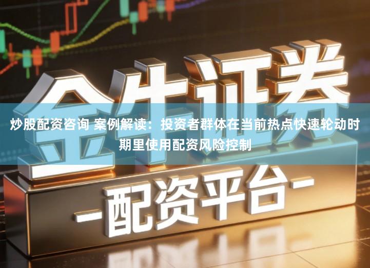 炒股配资咨询 案例解读：投资者群体在当前热点快速轮动时期里使用配资风险控制