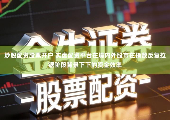 炒股配资股票开户 实盘配资平台在境内外股市在指数反复拉锯阶段背景下下的资金效率