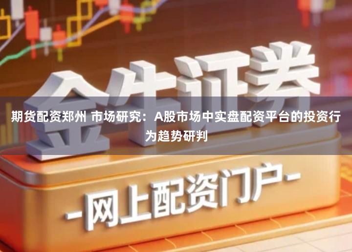 期货配资郑州 市场研究：A股市场中实盘配资平台的投资行为趋势研判