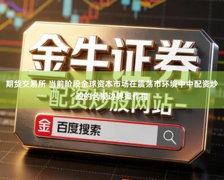 期货交易所 当前阶段全球资本市场在震荡市环境中中配资炒股的合规边界操作指