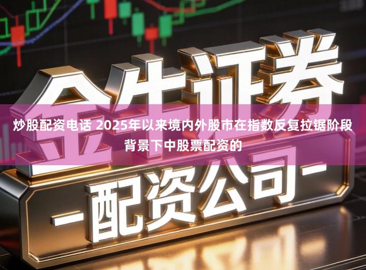 炒股配资电话 2025年以来境内外股市在指数反复拉锯阶段背景下中股票配资的