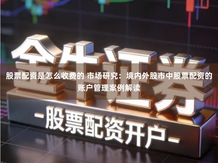 股票配资是怎么收费的 市场研究：境内外股市中股票配资的账户管理案例解读