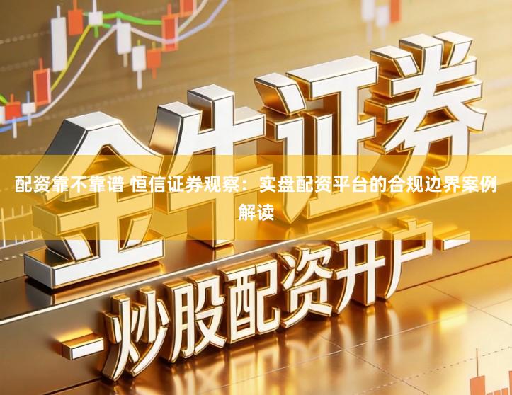 配资靠不靠谱 恒信证券观察：实盘配资平台的合规边界案例解读