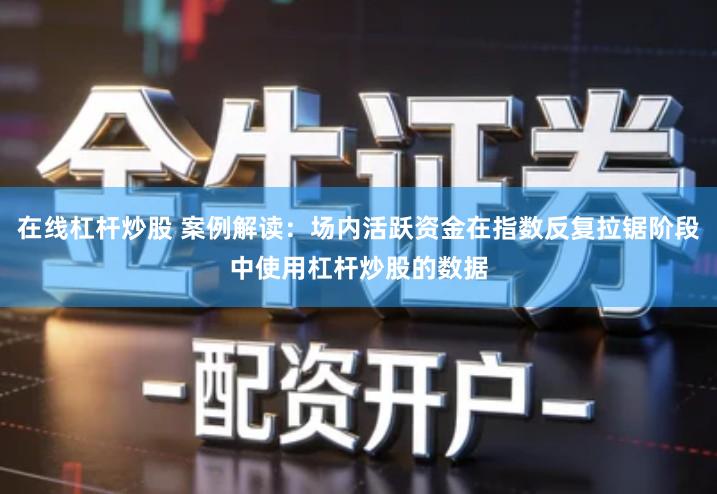 在线杠杆炒股 案例解读：场内活跃资金在指数反复拉锯阶段中使用杠杆炒股的数据