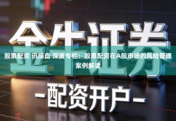 股票配资 讯操盘 深度专栏：股票配资在A股市场的风险管理案例解读