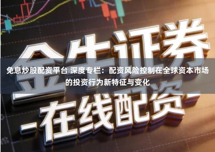 免息炒股配资平台 深度专栏：配资风险控制在全球资本市场的投资行为新特征与变化