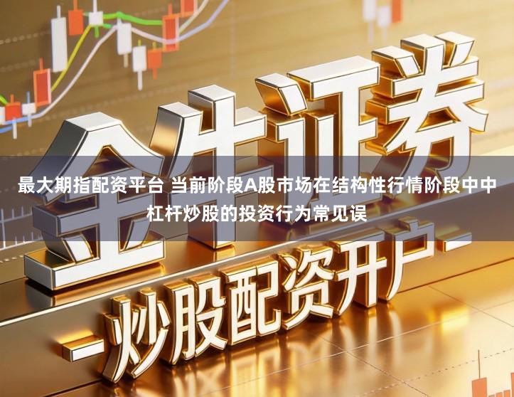 最大期指配资平台 当前阶段A股市场在结构性行情阶段中中杠杆炒股的投资行为常见误