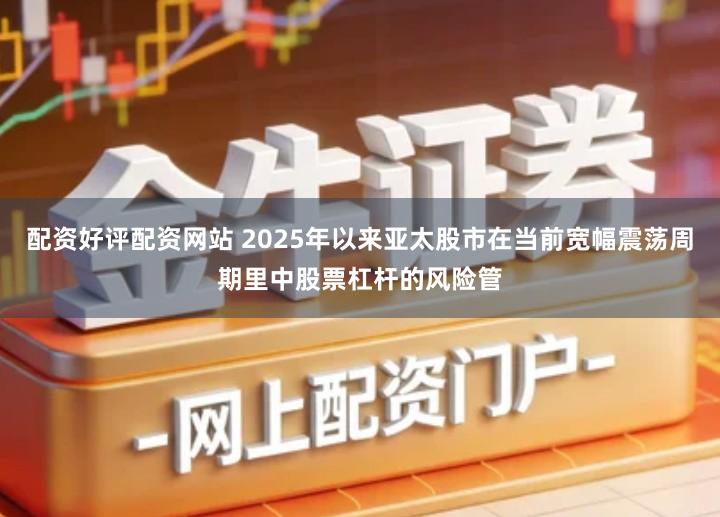 配资好评配资网站 2025年以来亚太股市在当前宽幅震荡周期里中股票杠杆的风险管