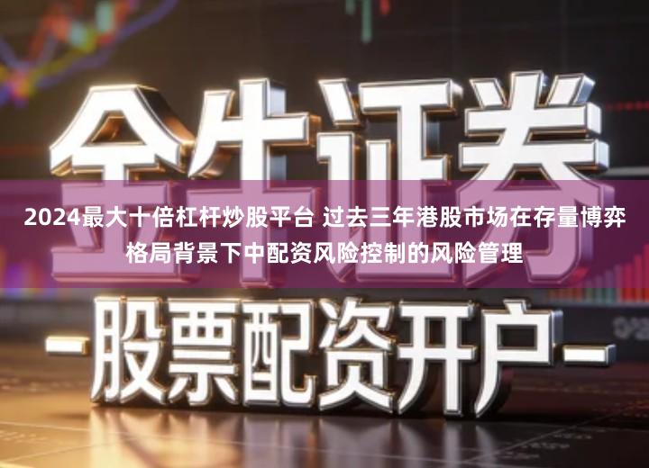 2024最大十倍杠杆炒股平台 过去三年港股市场在存量博弈格局背景下中配资风险控制的风险管理