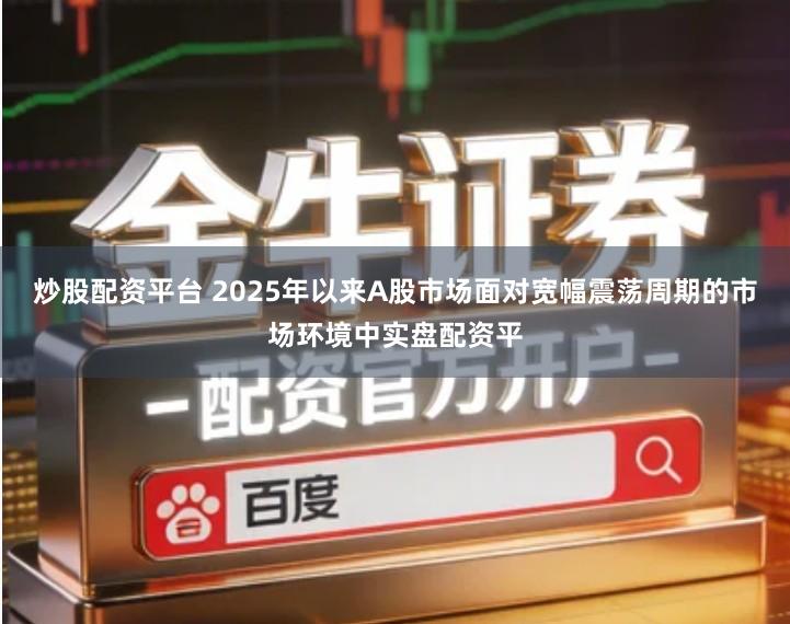 炒股配资平台 2025年以来A股市场面对宽幅震荡周期的市场环境中实盘配资平