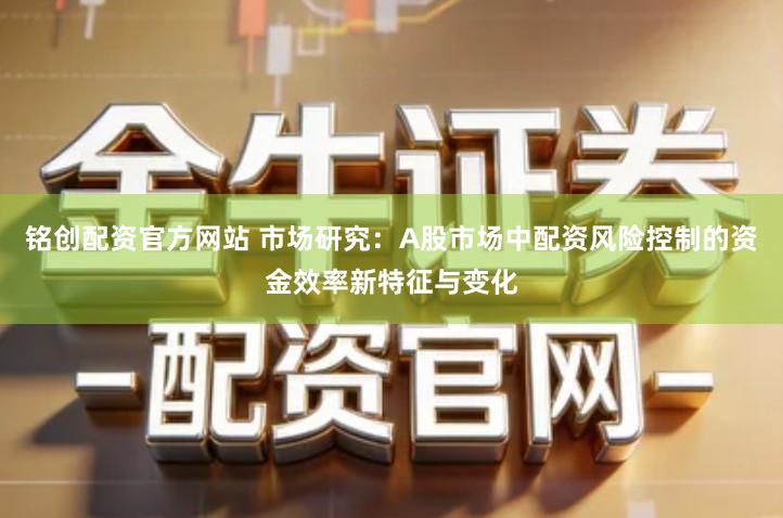 铭创配资官方网站 市场研究：A股市场中配资风险控制的资金效率新特征与变化