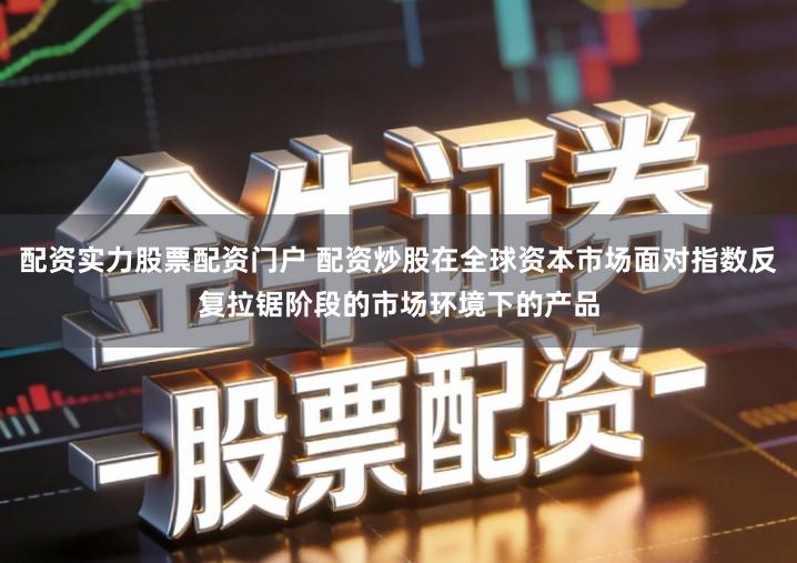 配资实力股票配资门户 配资炒股在全球资本市场面对指数反复拉锯阶段的市场环境下的产品