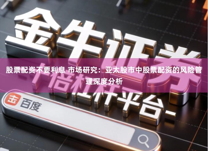 股票配资不要利息 市场研究：亚太股市中股票配资的风险管理深度分析
