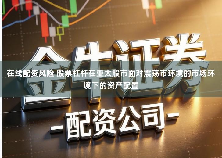 在线配资风险 股票杠杆在亚太股市面对震荡市环境的市场环境下的资产配置