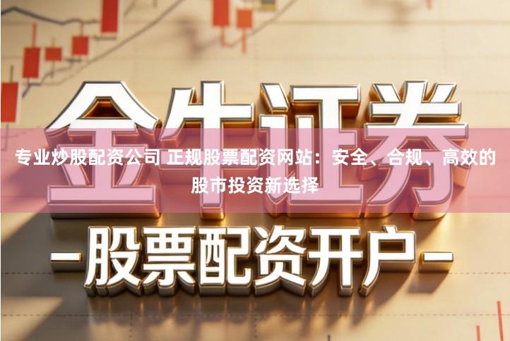 专业炒股配资公司 正规股票配资网站：安全、合规、高效的股市投资新选择