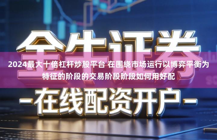 2024最大十倍杠杆炒股平台 在围绕市场运行以博弈平衡为特征的阶段的交易阶段阶段如何用好配