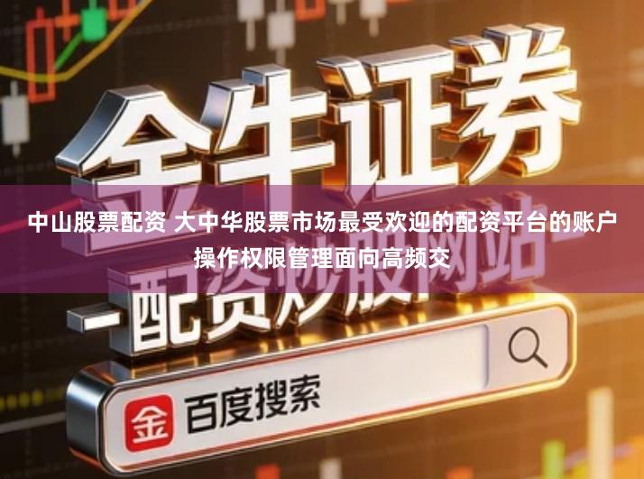中山股票配资 大中华股票市场最受欢迎的配资平台的账户操作权限管理面向高频交