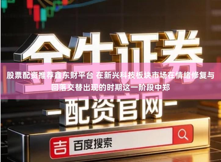 股票配资推荐鑫东财平台 在新兴科技板块市场在情绪修复与回落交替出现的时期这一阶段中郑