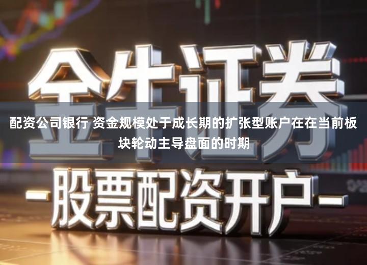 配资公司银行 资金规模处于成长期的扩张型账户在在当前板块轮动主导盘面的时期